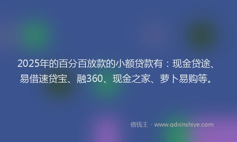 2025年的百分百放款的小额贷款有：现金贷途、易借速贷宝、融360、现金之家、萝卜易购等。