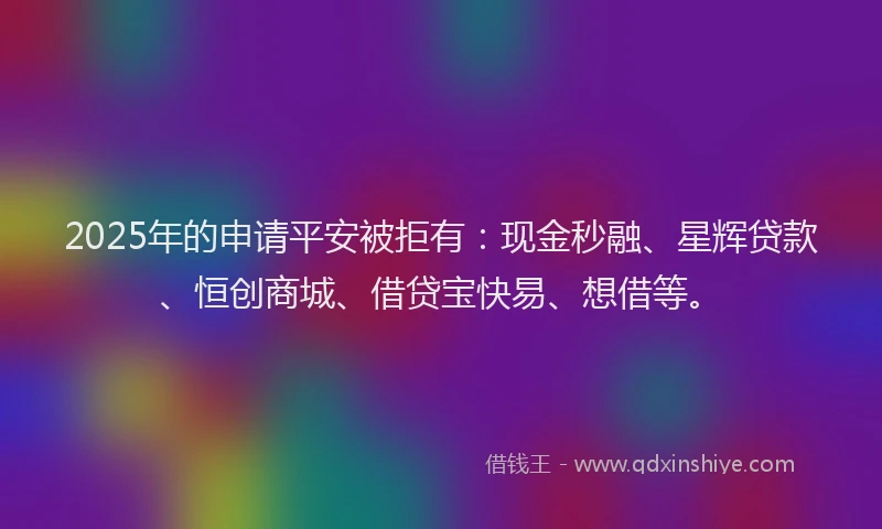 2025年的申请平安被拒有：现金秒融、星辉贷款、恒创商城、借贷宝快易、想借等。