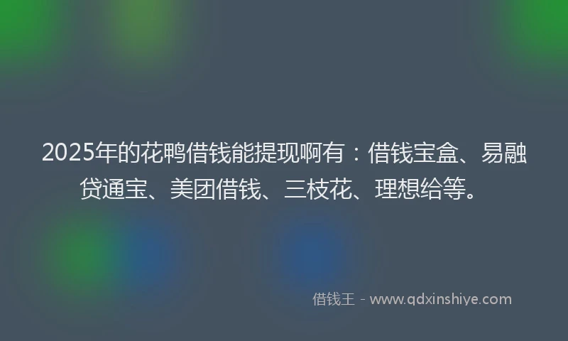 2025年的花鸭借钱能提现啊有：借钱宝盒、易融贷通宝、美团借钱、三枝花、理想给等。