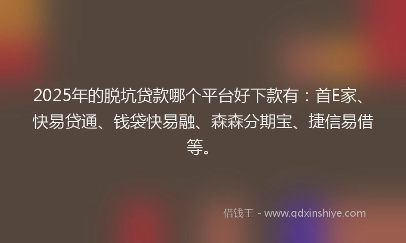 2025年的脱坑贷款哪个平台好下款有：首E家、快易贷通、钱袋快易融、森森分期宝、捷信易借等。