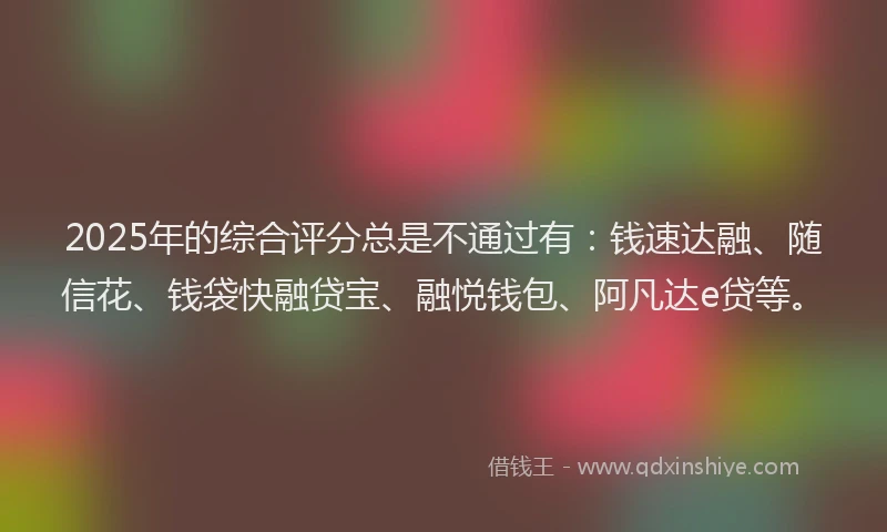2025年的综合评分总是不通过有：钱速达融、随信花、钱袋快融贷宝、融悦钱包、阿凡达e贷等。