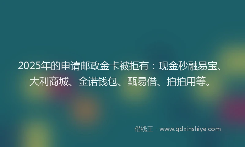 2025年的申请邮政金卡被拒有：现金秒融易宝、大利商城、金诺钱包、甄易借、拍拍用等。