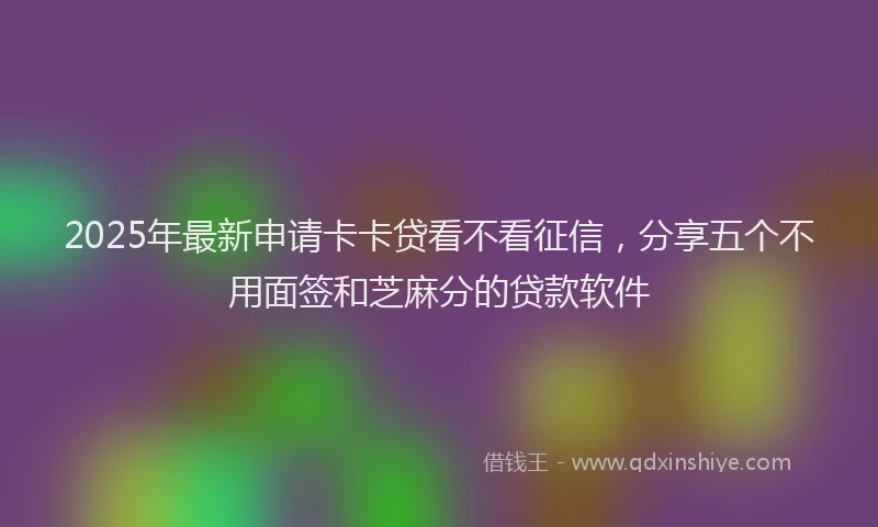 2025年最新申请卡卡贷看不看征信，分享五个不用面签和芝麻分的贷款软件