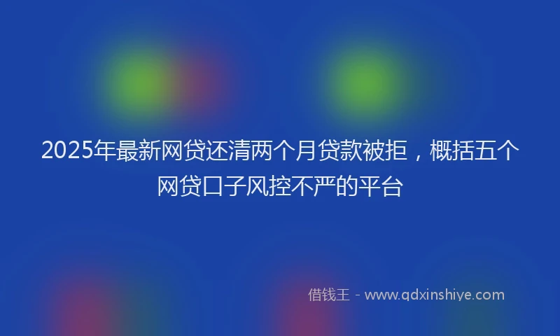 2025年最新网贷还清两个月贷款被拒，概括五个网贷口子风控不严的平台