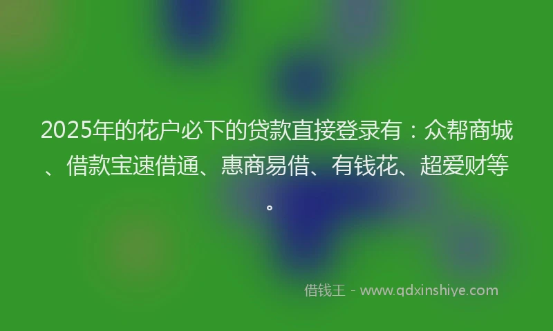 2025年的花户必下的贷款直接登录有：众帮商城、借款宝速借通、惠商易借、有钱花、超爱财等。