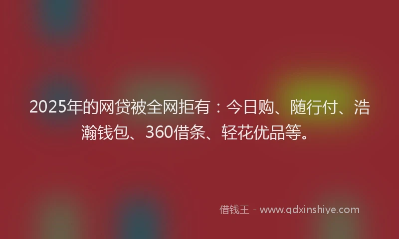 2025年的网贷被全网拒有：今日购、随行付、浩瀚钱包、360借条、轻花优品等。