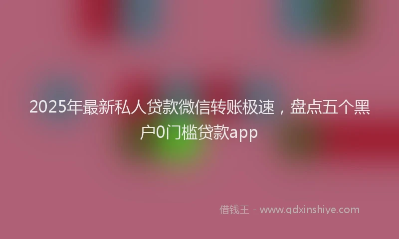 2025年最新私人贷款微信转账极速，盘点五个黑户0门槛贷款app
