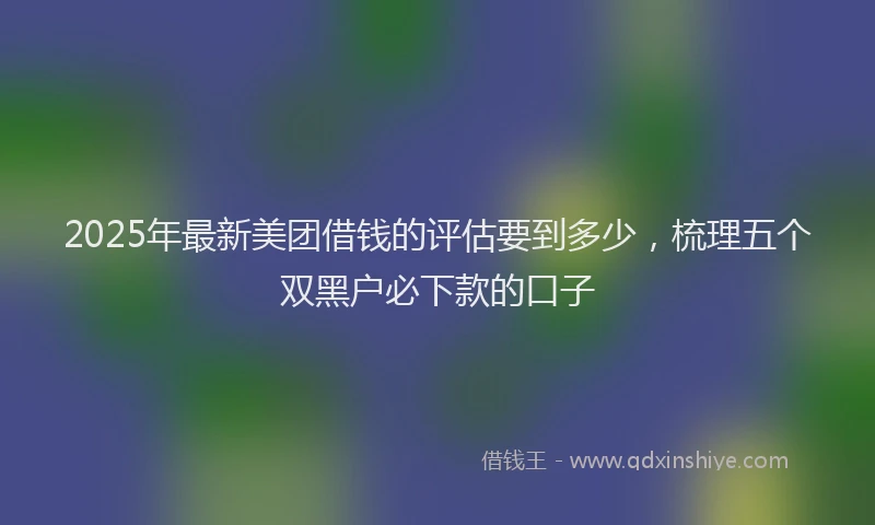 2025年最新美团借钱的评估要到多少，梳理五个双黑户必下款的口子