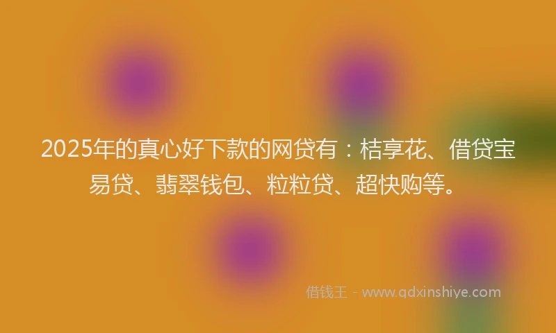 2025年的真心好下款的网贷有：桔享花、借贷宝易贷、翡翠钱包、粒粒贷、超快购等。