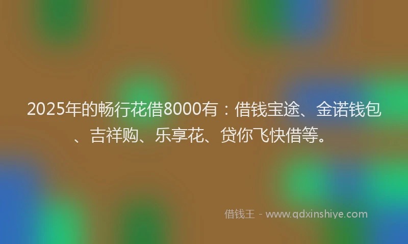 2025年的畅行花借8000有：借钱宝途、金诺钱包、吉祥购、乐享花、贷你飞快借等。