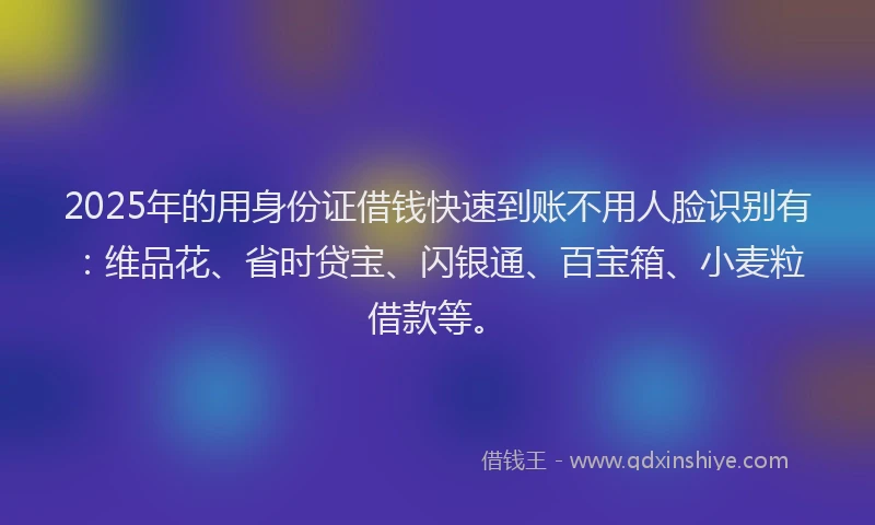 2025年的用身份证借钱快速到账不用人脸识别有：维品花、省时贷宝、闪银通、百宝箱、小麦粒借款等。