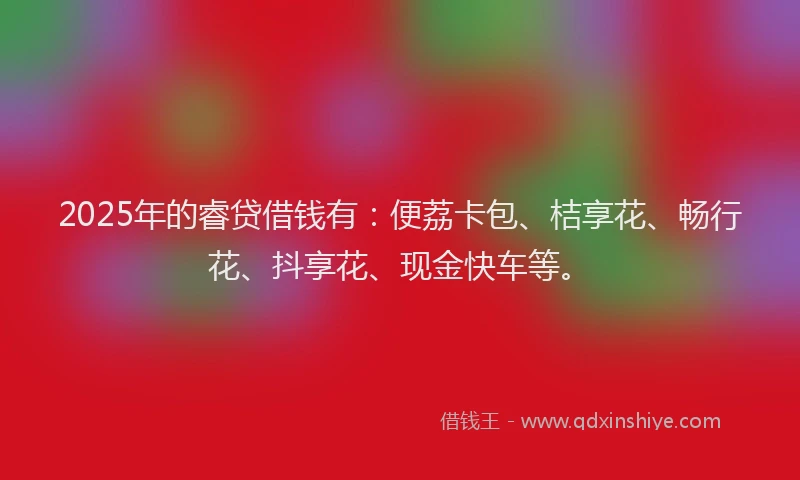 2025年的睿贷借钱有：便荔卡包、桔享花、畅行花、抖享花、现金快车等。