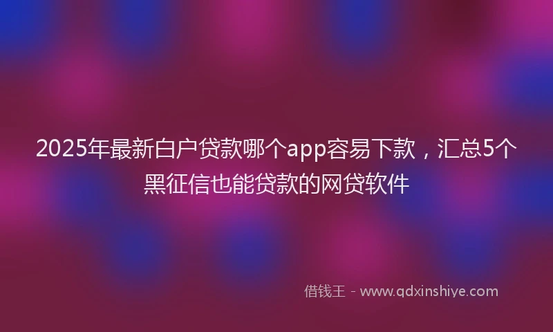 2025年最新白户贷款哪个app容易下款，汇总5个黑征信也能贷款的网贷软件