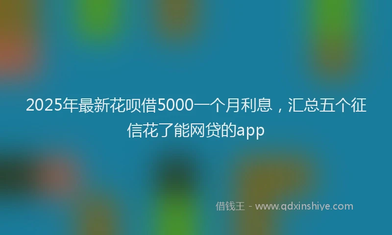 2025年最新花呗借5000一个月利息，汇总五个征信花了能网贷的app