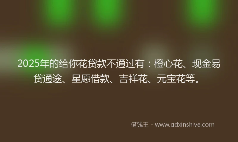 2025年的给你花贷款不通过有：橙心花、现金易贷通途、星愿借款、吉祥花、元宝花等。