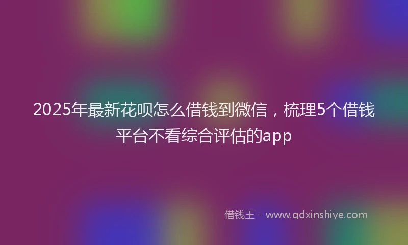 2025年最新花呗怎么借钱到微信，梳理5个借钱平台不看综合评估的app