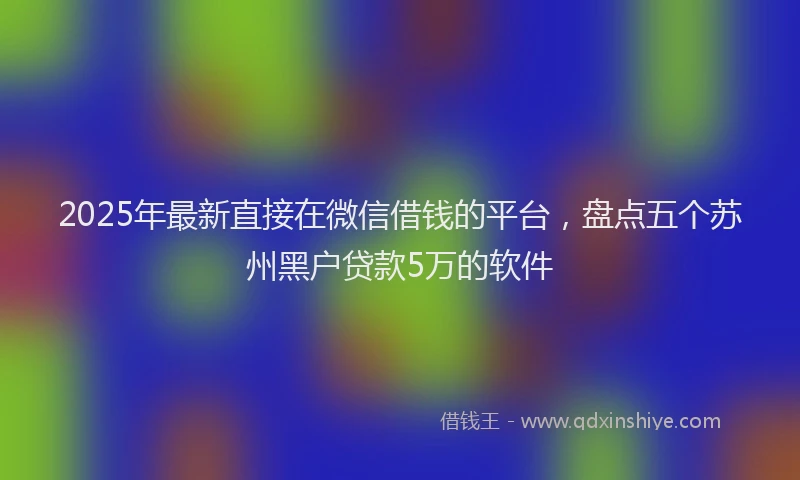 2025年最新直接在微信借钱的平台，盘点五个苏州黑户贷款5万的软件