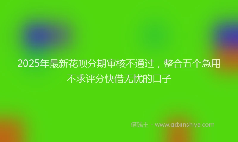 2025年最新花呗分期审核不通过，整合五个急用不求评分快借无忧的口子