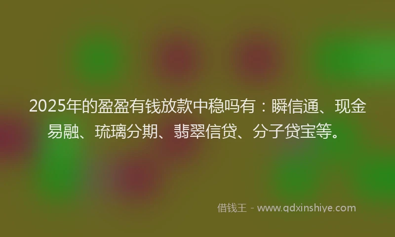 2025年的盈盈有钱放款中稳吗有：瞬信通、现金易融、琉璃分期、翡翠信贷、分子贷宝等。