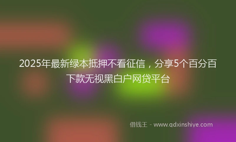 2025年最新绿本抵押不看征信，分享5个百分百下款无视黑白户网贷平台