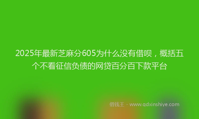 2025年最新芝麻分605为什么没有借呗，概括五个不看征信负债的网贷百分百下款平台