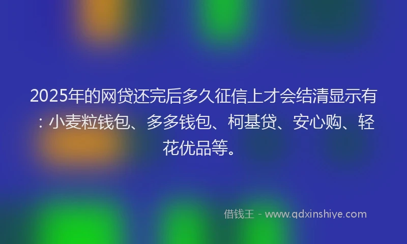 2025年的网贷还完后多久征信上才会结清显示有：小麦粒钱包、多多钱包、柯基贷、安心购、轻花优品等。