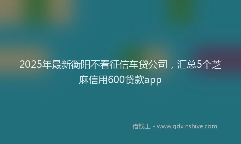 2025年最新衡阳不看征信车贷公司，汇总5个芝麻信用600贷款app