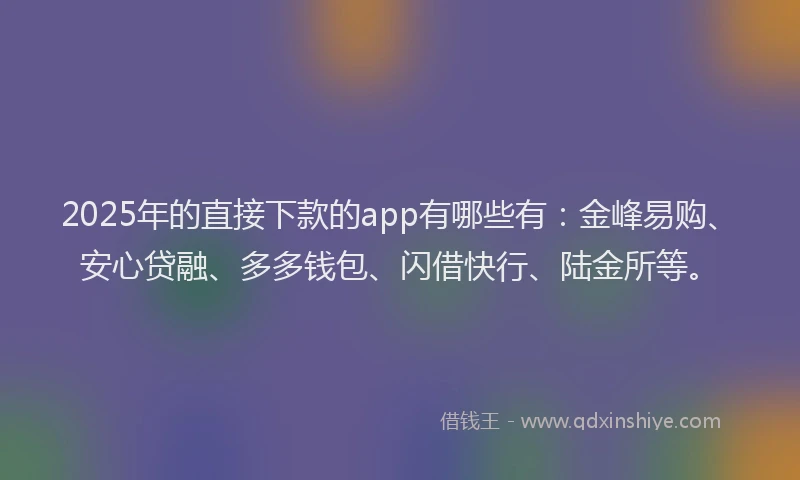 2025年的直接下款的app有哪些有：金峰易购、安心贷融、多多钱包、闪借快行、陆金所等。