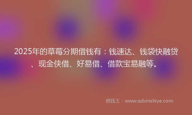 2025年的草莓分期借钱有：钱速达、钱袋快融贷、现金侠借、好易借、借款宝易融等。