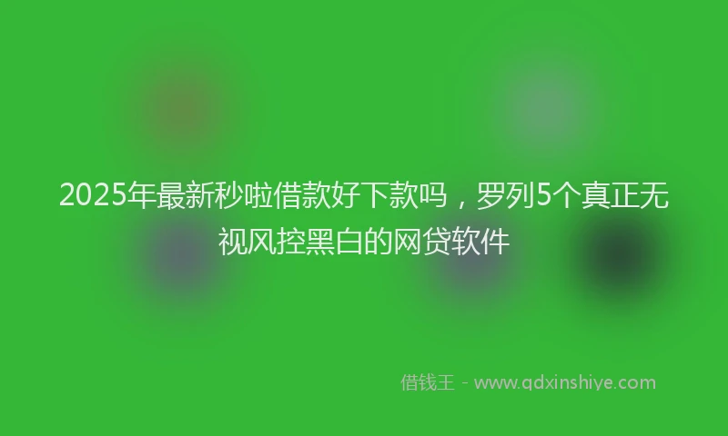2025年最新秒啦借款好下款吗，罗列5个真正无视风控黑白的网贷软件