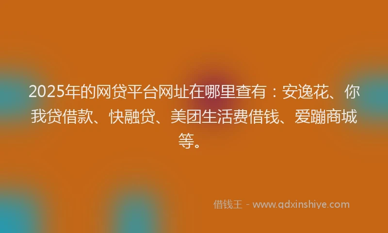 2025年的网贷平台网址在哪里查有：安逸花、你我贷借款、快融贷、美团生活费借钱、爱蹦商城等。