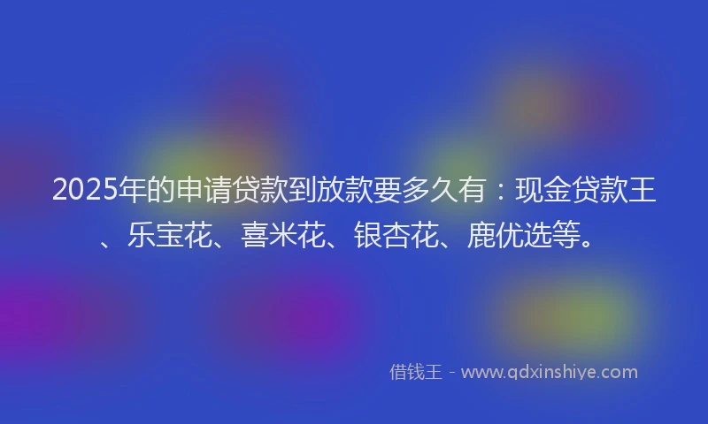 2025年的申请贷款到放款要多久有：现金贷款王、乐宝花、喜米花、银杏花、鹿优选等。