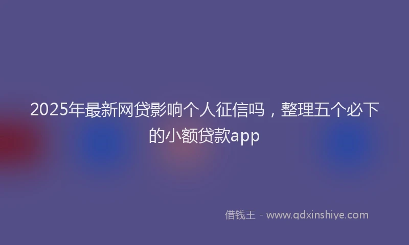 2025年最新网贷影响个人征信吗，整理五个必下的小额贷款app