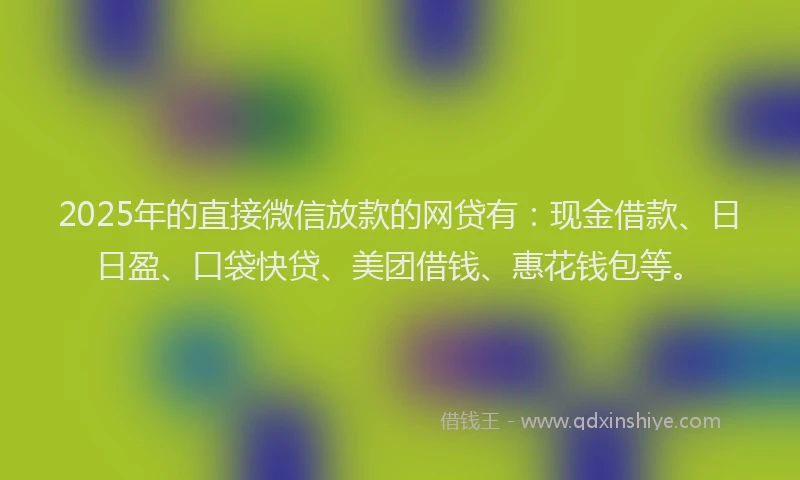2025年的直接微信放款的网贷有：现金借款、日日盈、口袋快贷、美团借钱、惠花钱包等。