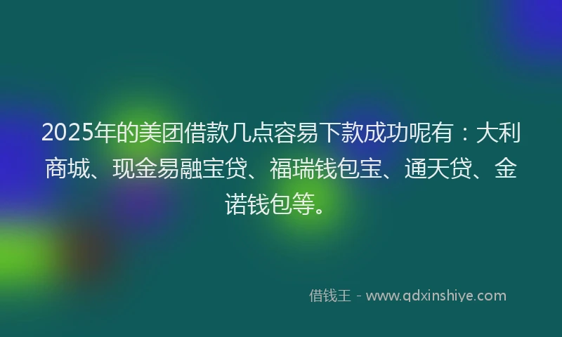 2025年的美团借款几点容易下款成功呢有：大利商城、现金易融宝贷、福瑞钱包宝、通天贷、金诺钱包等。