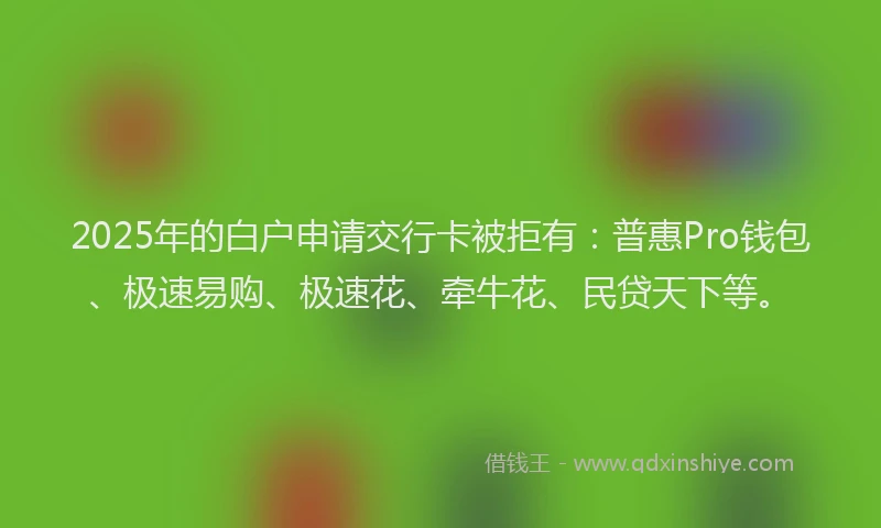 2025年的白户申请交行卡被拒有：普惠Pro钱包、极速易购、极速花、牵牛花、民贷天下等。