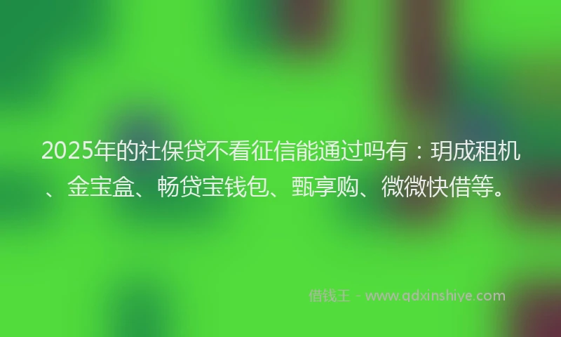 2025年的社保贷不看征信能通过吗有：玥成租机、金宝盒、畅贷宝钱包、甄享购、微微快借等。