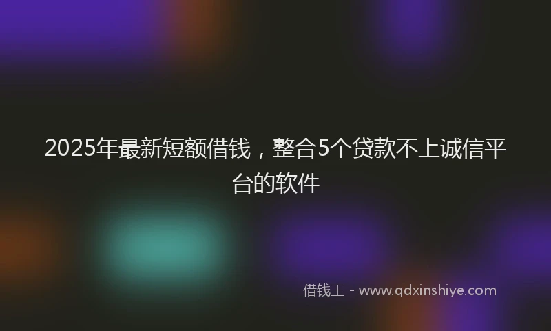 2025年最新短额借钱，整合5个贷款不上诚信平台的软件