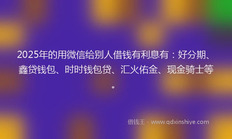 2025年的用微信给别人借钱有利息有：好分期、鑫贷钱包、时时钱包贷、汇火佑金、现金骑士等。
