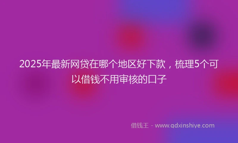 2025年最新网贷在哪个地区好下款，梳理5个可以借钱不用审核的口子
