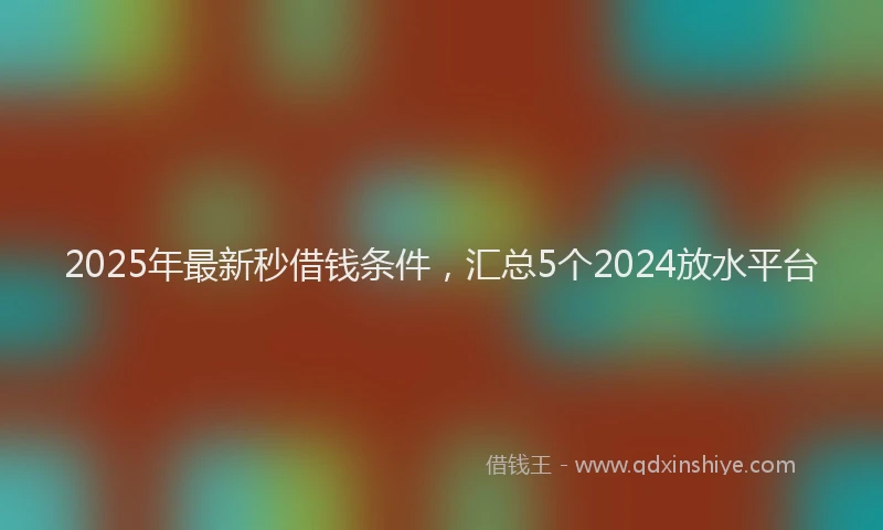 2025年最新秒借钱条件，汇总5个2024放水平台