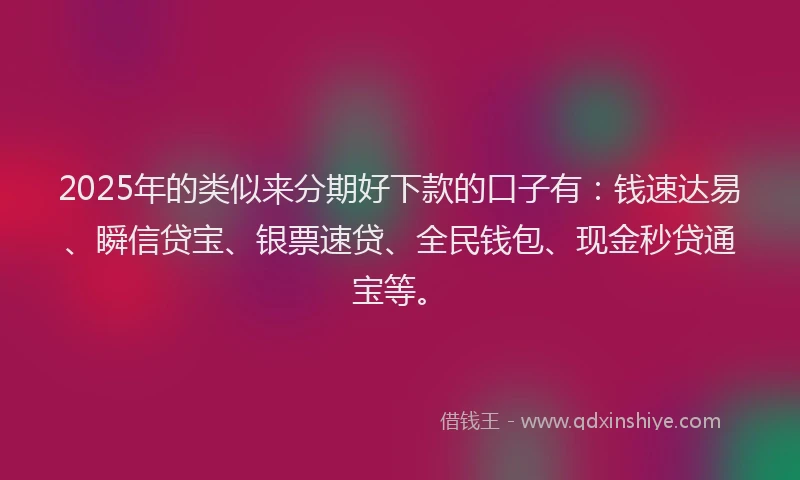 2025年的类似来分期好下款的口子有：钱速达易、瞬信贷宝、银票速贷、全民钱包、现金秒贷通宝等。
