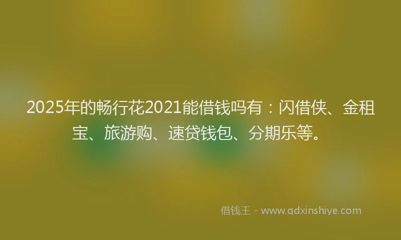 2025年的畅行花2021能借钱吗有：闪借侠、金租宝、旅游购、速贷钱包、分期乐等。