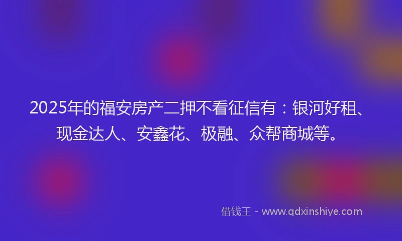 2025年的福安房产二押不看征信有：银河好租、现金达人、安鑫花、极融、众帮商城等。
