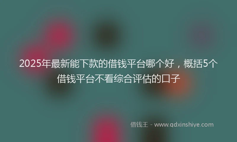 2025年最新能下款的借钱平台哪个好，概括5个借钱平台不看综合评估的口子