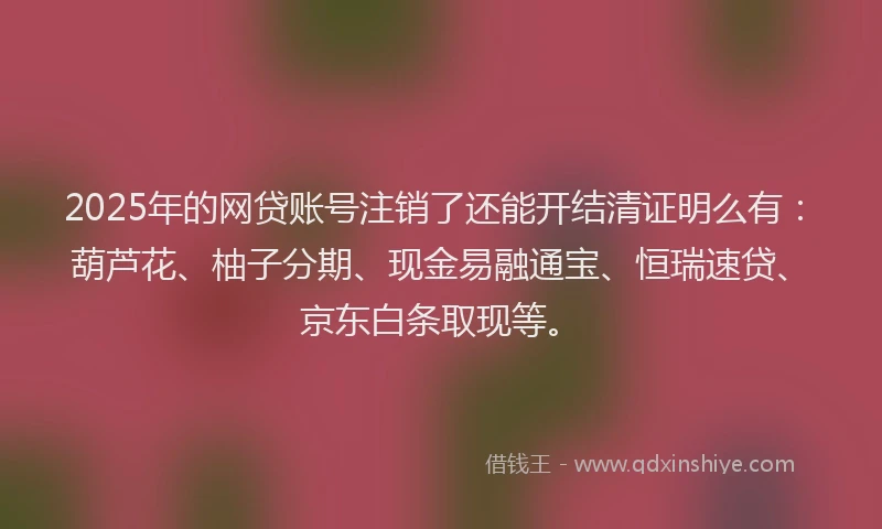 2025年的网贷账号注销了还能开结清证明么有：葫芦花、柚子分期、现金易融通宝、恒瑞速贷、京东白条取现等。