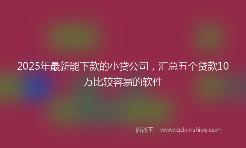 2025年最新能下款的小贷公司，汇总五个贷款10万比较容易的软件