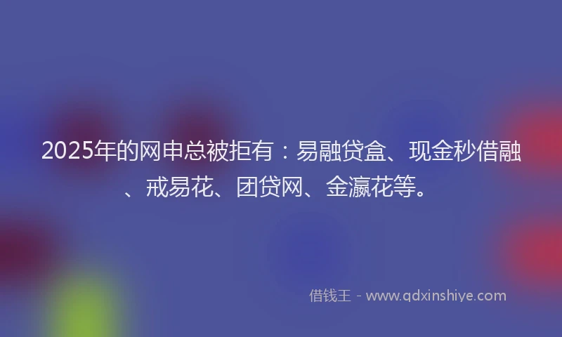 2025年的网申总被拒有：易融贷盒、现金秒借融、戒易花、团贷网、金瀛花等。