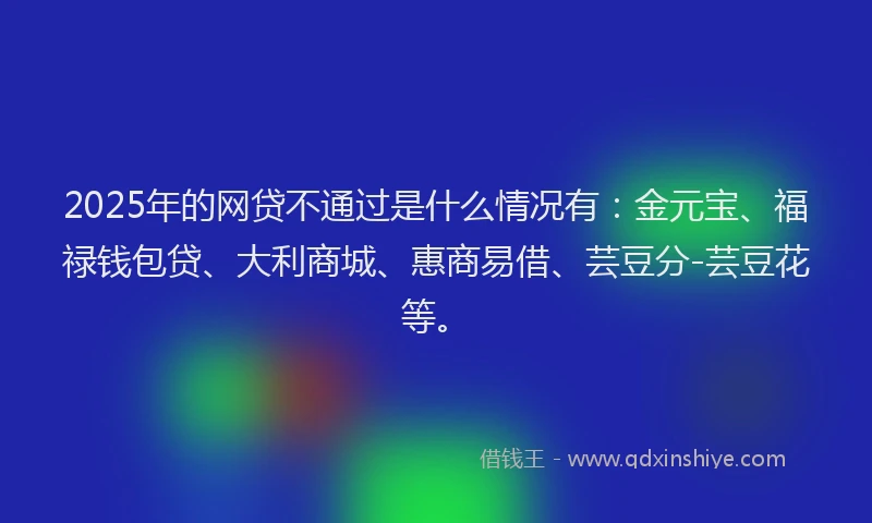 2025年的网贷不通过是什么情况有：金元宝、福禄钱包贷、大利商城、惠商易借、芸豆分-芸豆花等。