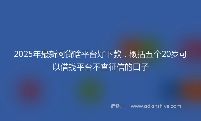 2025年最新网贷啥平台好下款，概括五个20岁可以借钱平台不查征信的口子